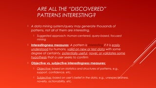 ARE ALL THE “DISCOVERED”
PATTERNS INTERESTING?
 A data mining system/query may generate thousands of
patterns, not all of them are interesting.
 Suggested approach: Human-centered, query-based, focused
mining
 Interestingness measures: A pattern is interesting if it is easily
understood by humans, valid on new or test data with some
degree of certainty, potentially useful, novel, or validates some
hypothesis that a user seeks to confirm
 Objective vs. subjective interestingness measures:
 Objective: based on statistics and structures of patterns, e.g.,
support, confidence, etc.
 Subjective: based on user’s belief in the data, e.g., unexpectedness,
novelty, actionability, etc.
 