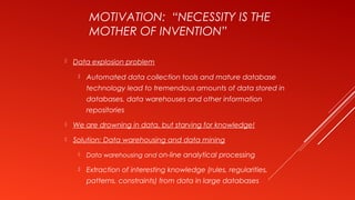 MOTIVATION: “NECESSITY IS THE
MOTHER OF INVENTION”
 Data explosion problem
 Automated data collection tools and mature database
technology lead to tremendous amounts of data stored in
databases, data warehouses and other information
repositories
 We are drowning in data, but starving for knowledge!
 Solution: Data warehousing and data mining
 Data warehousing and on-line analytical processing
 Extraction of interesting knowledge (rules, regularities,
patterns, constraints) from data in large databases
 