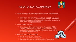 WHAT IS DATA MINING?
 Data mining (knowledge discovery in databases):
 Extraction of interesting (non-trivial, implicit, previously
unknown and potentially useful) information or patterns
from data in large databases
 Alternative names
 Knowledge discovery(mining) in databases (KDD),
knowledge extraction, data/pattern analysis, data
archeology, data dredging, information harvesting,
business intelligence, etc.
 What is not data mining?
 (Deductive) query processing.
 Expert systems or small ML/statistical programs
 