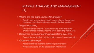 MARKET ANALYSIS AND MANAGEMENT
(1)
 Where are the data sources for analysis?
 Credit card transactions, loyalty cards, discount coupons,
customer complaint calls, plus (public) lifestyle studies
 Target marketing
 Find clusters of “model” customers who share the same
characteristics: interest, income level, spending habits, etc.
 Determine customer purchasing patterns over time
 Conversion of single to a joint bank account: marriage, etc.
 Cross-market analysis
 Associations/co-relations between product sales
 Prediction based on the association information
 