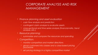 CORPORATE ANALYSIS AND RISK
MANAGEMENT
 Finance planning and asset evaluation
 cash flow analysis and prediction
 contingent claim analysis to evaluate assets
 cross-sectional and time series analysis (financial-ratio, trend
analysis, etc.)
 Resource planning:
 summarize and compare the resources and spending
 Competition:
 monitor competitors and market directions
 group customers into classes and a class-based pricing
procedure
 set pricing strategy in a highly competitive market
 