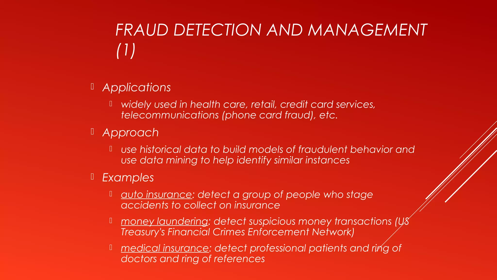 FRAUD DETECTION AND MANAGEMENT
(1)
 Applications
 widely used in health care, retail, credit card services,
telecommunications (phone card fraud), etc.
 Approach
 use historical data to build models of fraudulent behavior and
use data mining to help identify similar instances
 Examples
 auto insurance: detect a group of people who stage
accidents to collect on insurance
 money laundering: detect suspicious money transactions (US
Treasury's Financial Crimes Enforcement Network)
 medical insurance: detect professional patients and ring of
doctors and ring of references
 
