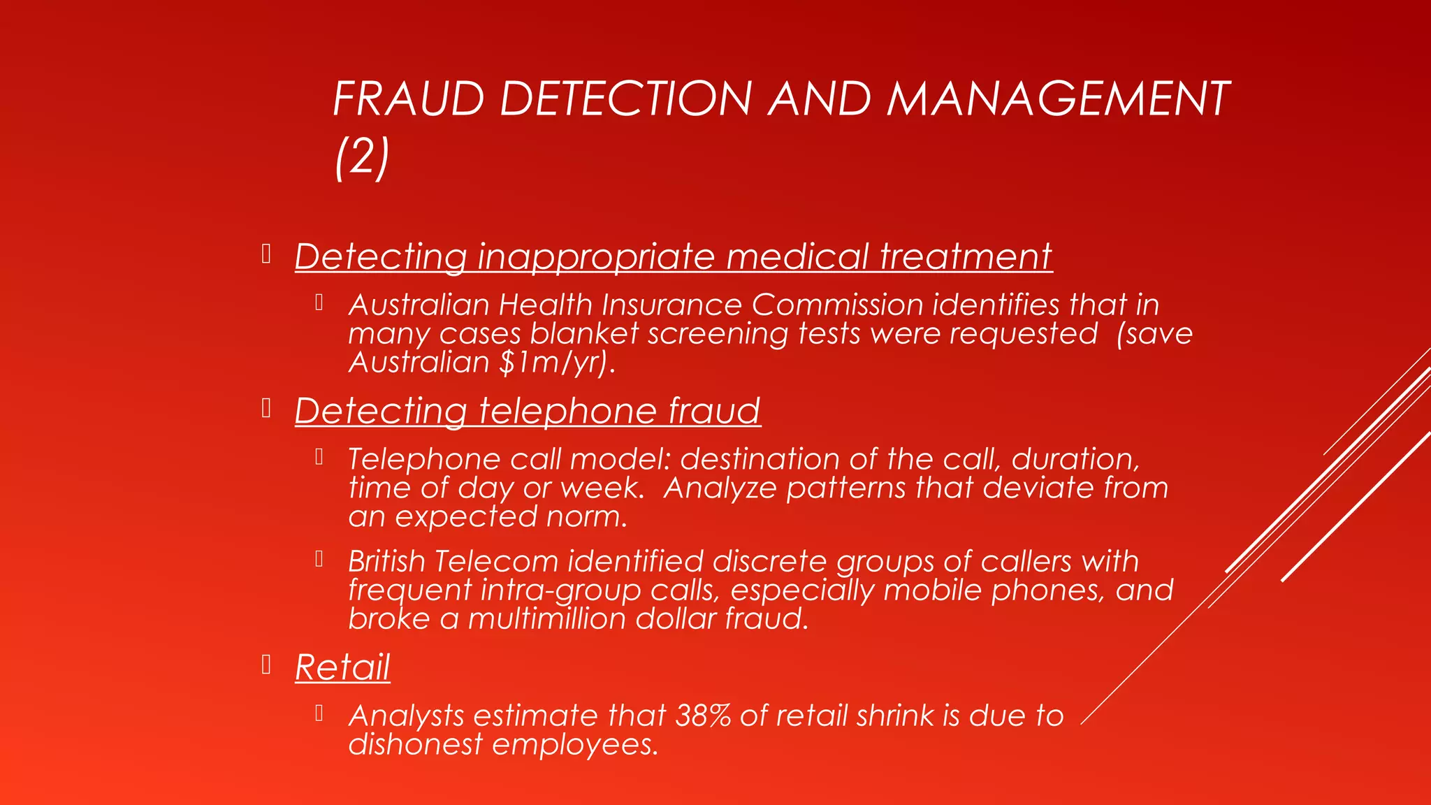 FRAUD DETECTION AND MANAGEMENT
(2)
 Detecting inappropriate medical treatment
 Australian Health Insurance Commission identifies that in
many cases blanket screening tests were requested (save
Australian $1m/yr).
 Detecting telephone fraud
 Telephone call model: destination of the call, duration,
time of day or week. Analyze patterns that deviate from
an expected norm.
 British Telecom identified discrete groups of callers with
frequent intra-group calls, especially mobile phones, and
broke a multimillion dollar fraud.
 Retail
 Analysts estimate that 38% of retail shrink is due to
dishonest employees.
 