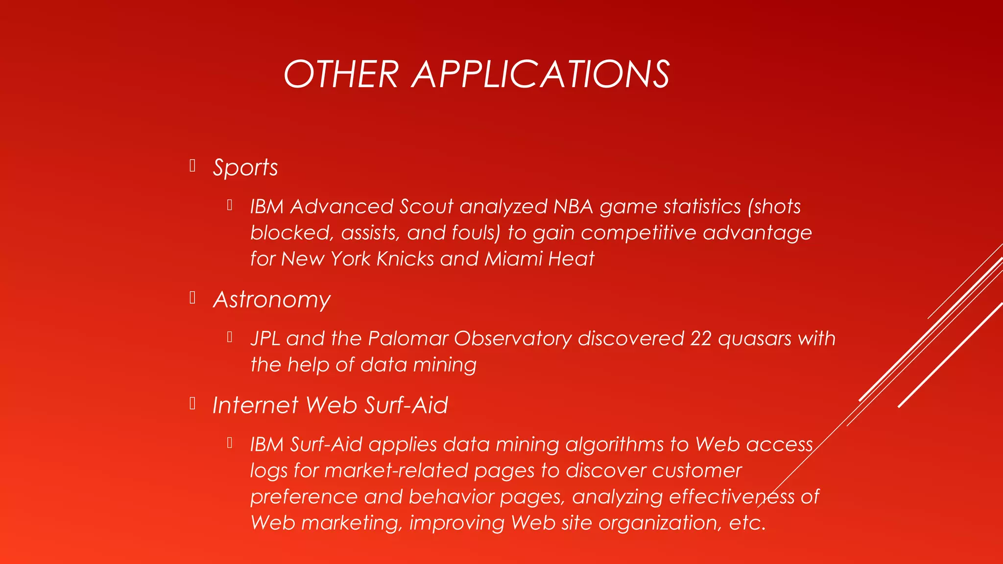 OTHER APPLICATIONS
 Sports
 IBM Advanced Scout analyzed NBA game statistics (shots
blocked, assists, and fouls) to gain competitive advantage
for New York Knicks and Miami Heat
 Astronomy
 JPL and the Palomar Observatory discovered 22 quasars with
the help of data mining
 Internet Web Surf-Aid
 IBM Surf-Aid applies data mining algorithms to Web access
logs for market-related pages to discover customer
preference and behavior pages, analyzing effectiveness of
Web marketing, improving Web site organization, etc.
 