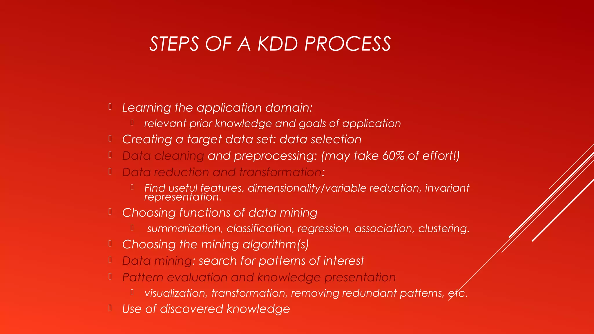 STEPS OF A KDD PROCESS
 Learning the application domain:
 relevant prior knowledge and goals of application
 Creating a target data set: data selection
 Data cleaning and preprocessing: (may take 60% of effort!)
 Data reduction and transformation:
 Find useful features, dimensionality/variable reduction, invariant
representation.
 Choosing functions of data mining
 summarization, classification, regression, association, clustering.
 Choosing the mining algorithm(s)
 Data mining: search for patterns of interest
 Pattern evaluation and knowledge presentation
 visualization, transformation, removing redundant patterns, etc.
 Use of discovered knowledge
 