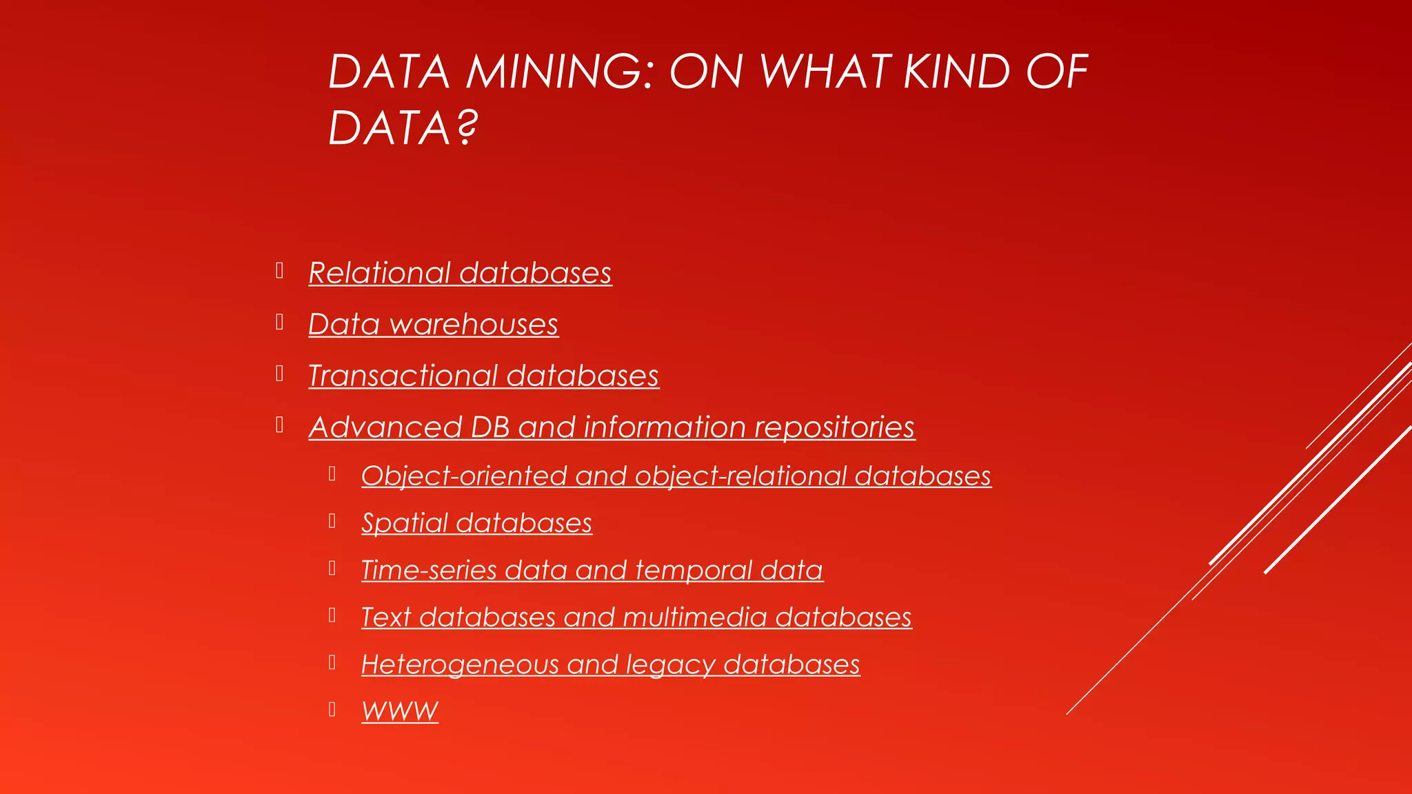DATA MINING: ON WHAT KIND OF
DATA?
 Relational databases
 Data warehouses
 Transactional databases
 Advanced DB and information repositories
 Object-oriented and object-relational databases
 Spatial databases
 Time-series data and temporal data
 Text databases and multimedia databases
 Heterogeneous and legacy databases
 WWW
 