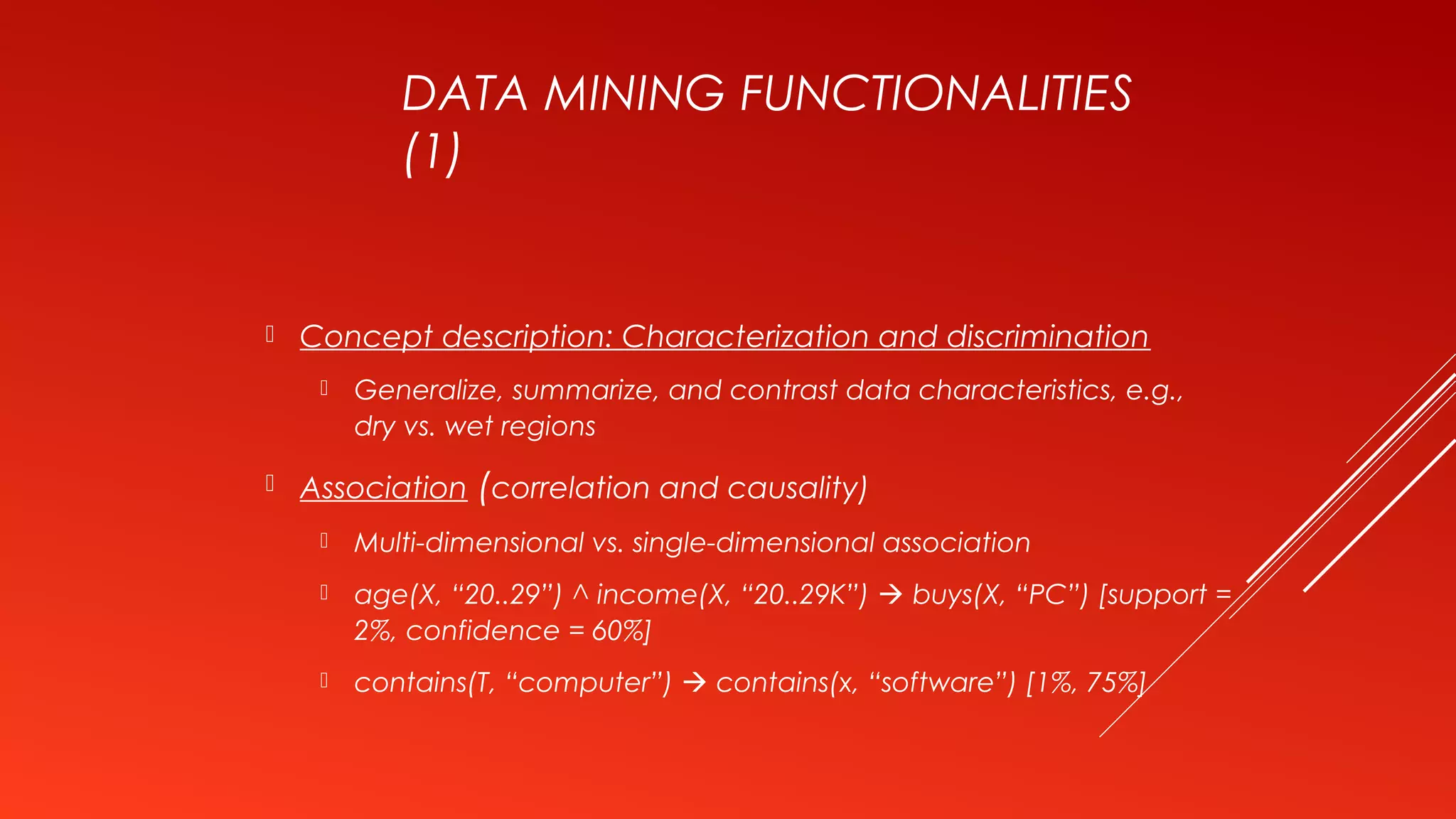 DATA MINING FUNCTIONALITIES
(1)
 Concept description: Characterization and discrimination
 Generalize, summarize, and contrast data characteristics, e.g.,
dry vs. wet regions
 Association (correlation and causality)
 Multi-dimensional vs. single-dimensional association
 age(X, “20..29”) ^ income(X, “20..29K”)  buys(X, “PC”) [support =
2%, confidence = 60%]
 contains(T, “computer”)  contains(x, “software”) [1%, 75%]
 