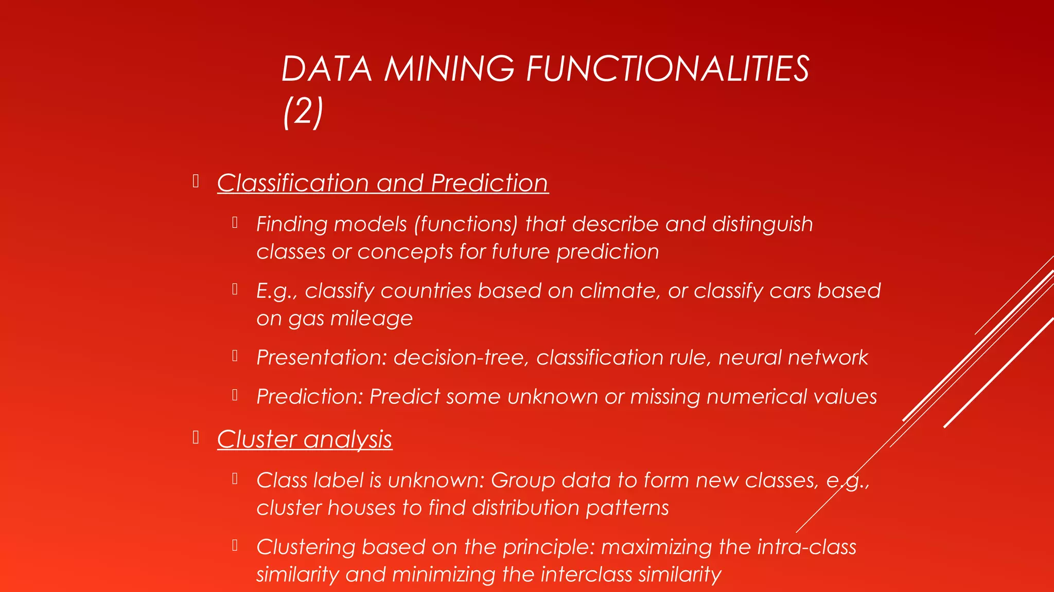 DATA MINING FUNCTIONALITIES
(2)
 Classification and Prediction
 Finding models (functions) that describe and distinguish
classes or concepts for future prediction
 E.g., classify countries based on climate, or classify cars based
on gas mileage
 Presentation: decision-tree, classification rule, neural network
 Prediction: Predict some unknown or missing numerical values
 Cluster analysis
 Class label is unknown: Group data to form new classes, e.g.,
cluster houses to find distribution patterns
 Clustering based on the principle: maximizing the intra-class
similarity and minimizing the interclass similarity
 