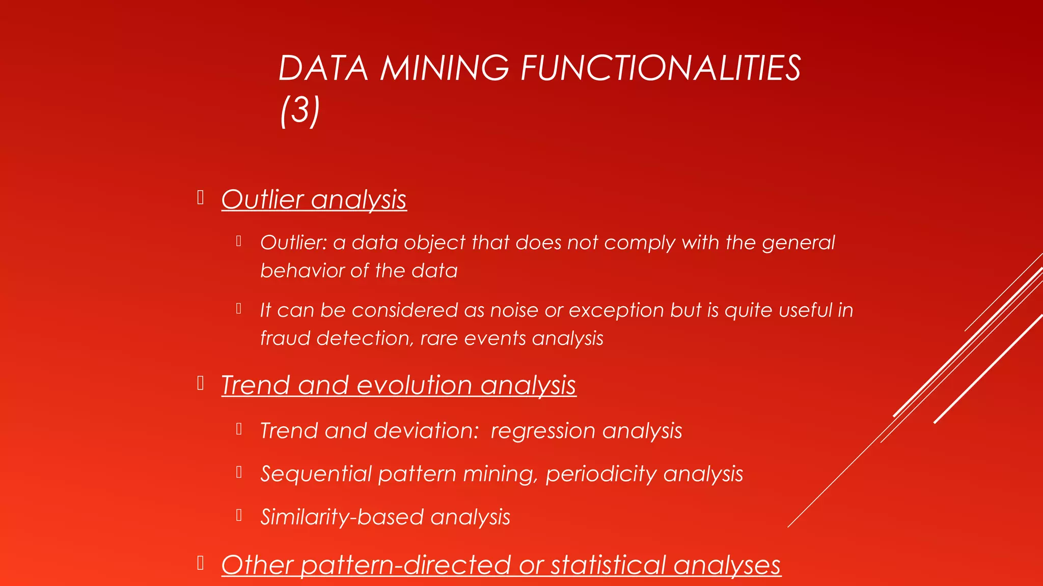 DATA MINING FUNCTIONALITIES
(3)
 Outlier analysis
 Outlier: a data object that does not comply with the general
behavior of the data
 It can be considered as noise or exception but is quite useful in
fraud detection, rare events analysis
 Trend and evolution analysis
 Trend and deviation: regression analysis
 Sequential pattern mining, periodicity analysis
 Similarity-based analysis
 Other pattern-directed or statistical analyses
 