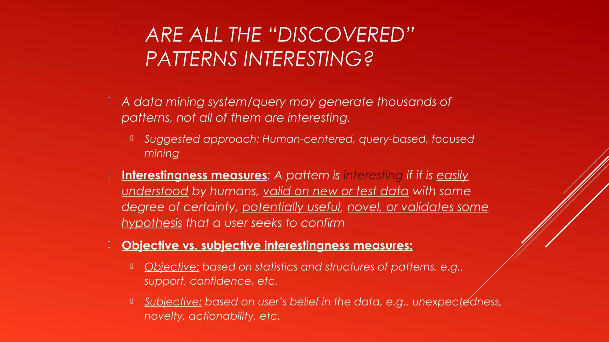 ARE ALL THE “DISCOVERED”
PATTERNS INTERESTING?
 A data mining system/query may generate thousands of
patterns, not all of them are interesting.
 Suggested approach: Human-centered, query-based, focused
mining
 Interestingness measures: A pattern is interesting if it is easily
understood by humans, valid on new or test data with some
degree of certainty, potentially useful, novel, or validates some
hypothesis that a user seeks to confirm
 Objective vs. subjective interestingness measures:
 Objective: based on statistics and structures of patterns, e.g.,
support, confidence, etc.
 Subjective: based on user’s belief in the data, e.g., unexpectedness,
novelty, actionability, etc.
 