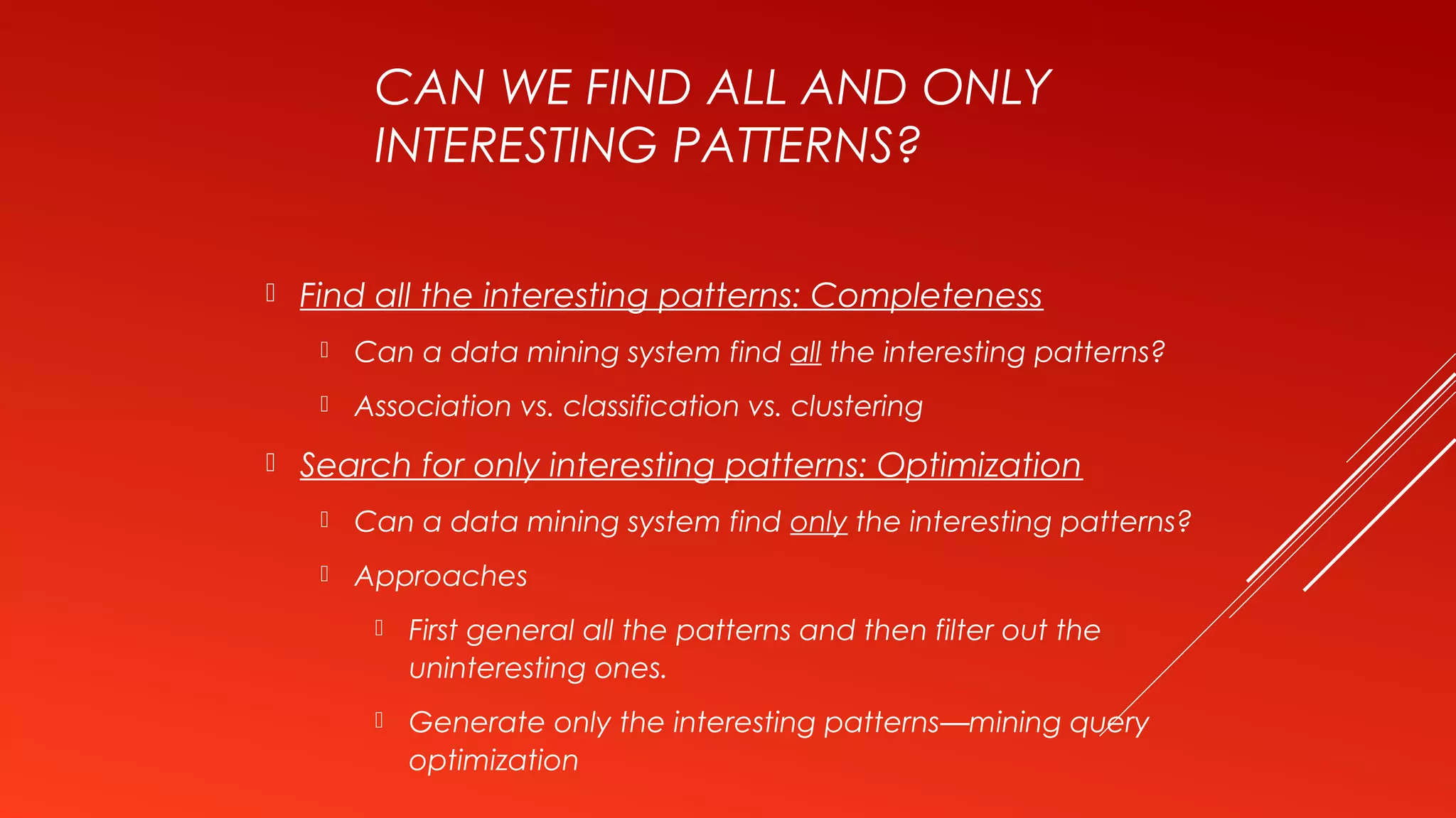 CAN WE FIND ALL AND ONLY
INTERESTING PATTERNS?
 Find all the interesting patterns: Completeness
 Can a data mining system find all the interesting patterns?
 Association vs. classification vs. clustering
 Search for only interesting patterns: Optimization
 Can a data mining system find only the interesting patterns?
 Approaches
 First general all the patterns and then filter out the
uninteresting ones.
 Generate only the interesting patterns—mining query
optimization
 