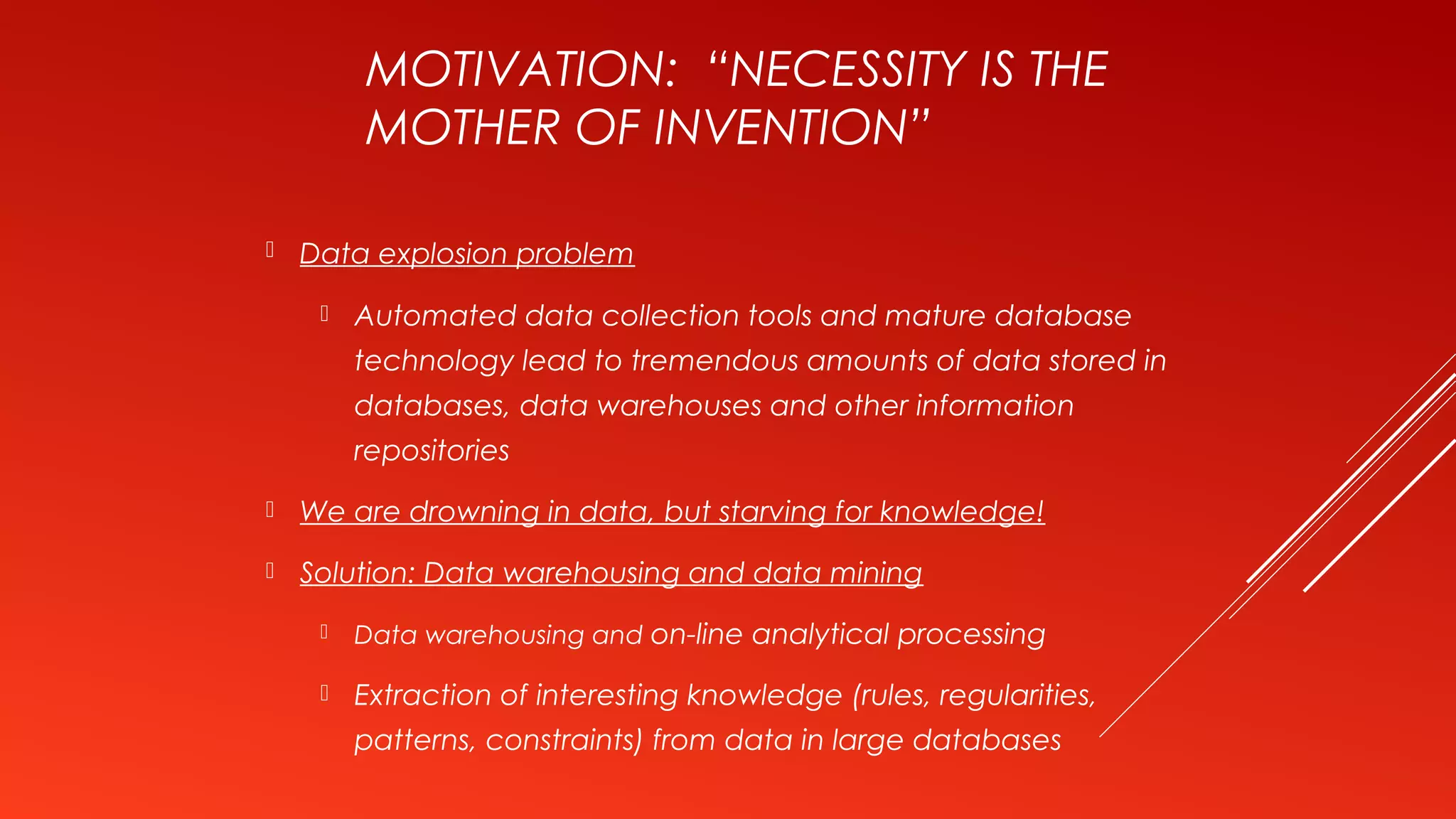 MOTIVATION: “NECESSITY IS THE
MOTHER OF INVENTION”
 Data explosion problem
 Automated data collection tools and mature database
technology lead to tremendous amounts of data stored in
databases, data warehouses and other information
repositories
 We are drowning in data, but starving for knowledge!
 Solution: Data warehousing and data mining
 Data warehousing and on-line analytical processing
 Extraction of interesting knowledge (rules, regularities,
patterns, constraints) from data in large databases
 