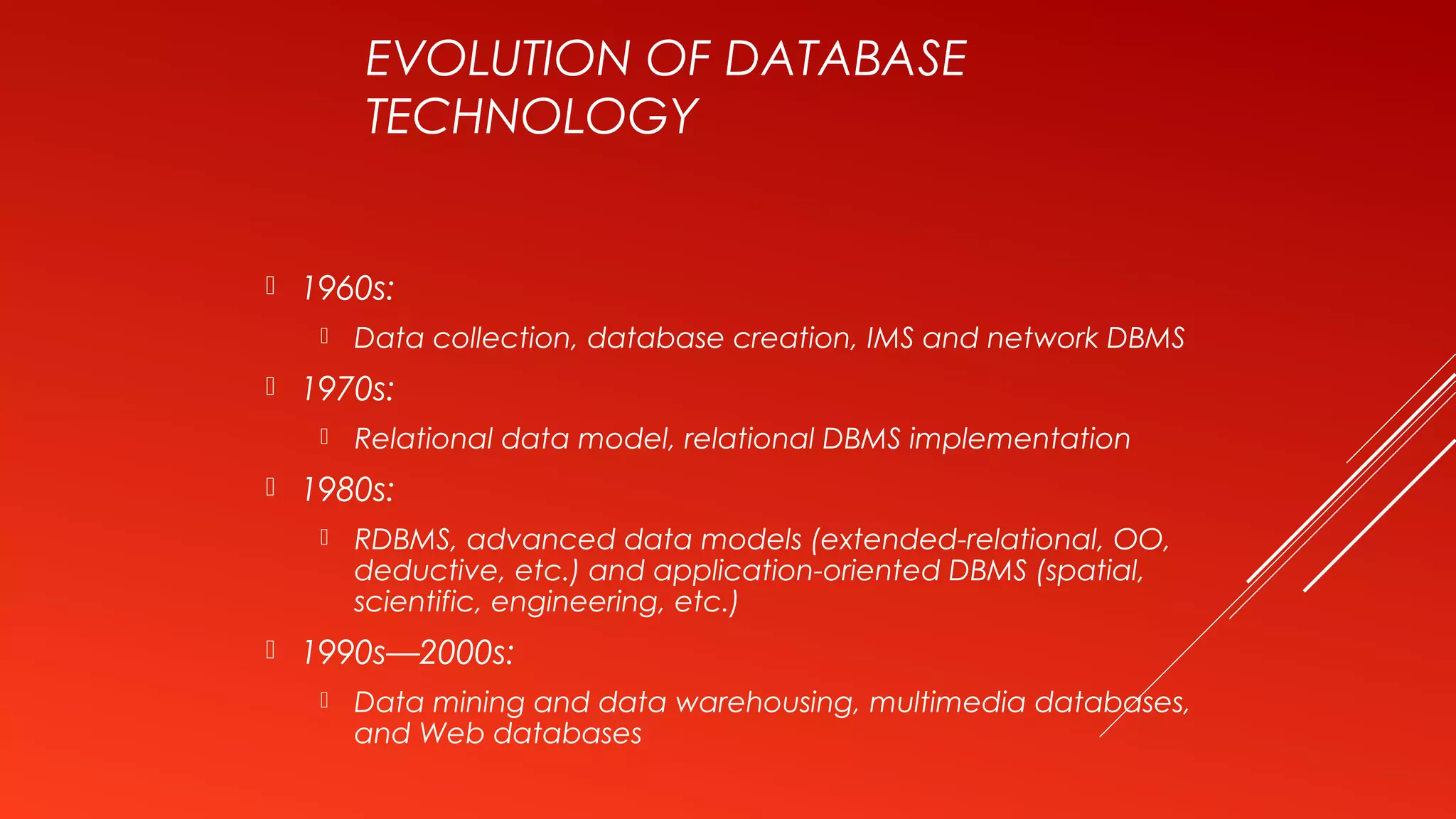 EVOLUTION OF DATABASE
TECHNOLOGY
 1960s:
 Data collection, database creation, IMS and network DBMS
 1970s:
 Relational data model, relational DBMS implementation
 1980s:
 RDBMS, advanced data models (extended-relational, OO,
deductive, etc.) and application-oriented DBMS (spatial,
scientific, engineering, etc.)
 1990s—2000s:
 Data mining and data warehousing, multimedia databases,
and Web databases
 