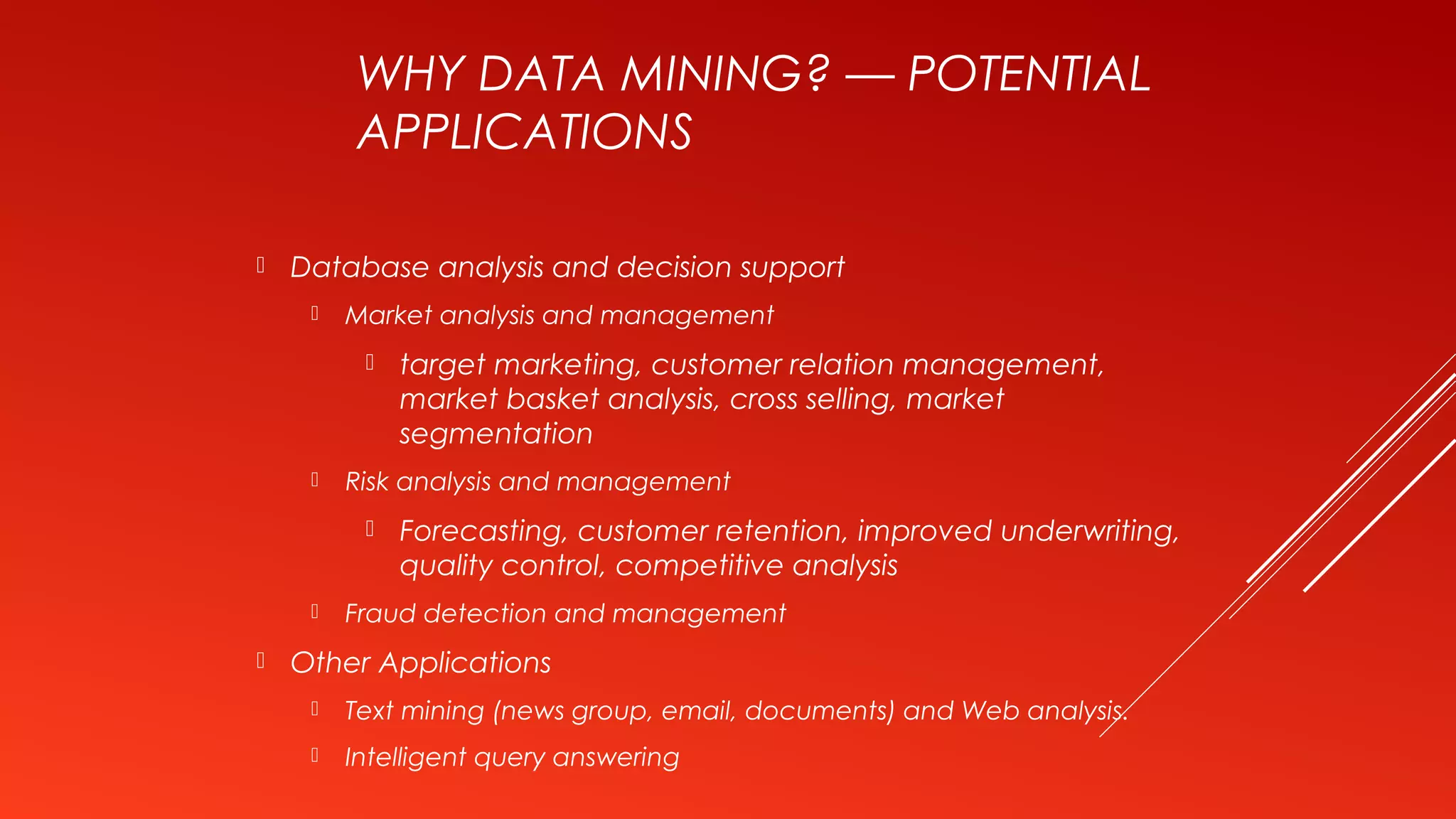 WHY DATA MINING? — POTENTIAL
APPLICATIONS
 Database analysis and decision support
 Market analysis and management
 target marketing, customer relation management,
market basket analysis, cross selling, market
segmentation
 Risk analysis and management
 Forecasting, customer retention, improved underwriting,
quality control, competitive analysis
 Fraud detection and management
 Other Applications
 Text mining (news group, email, documents) and Web analysis.
 Intelligent query answering
 