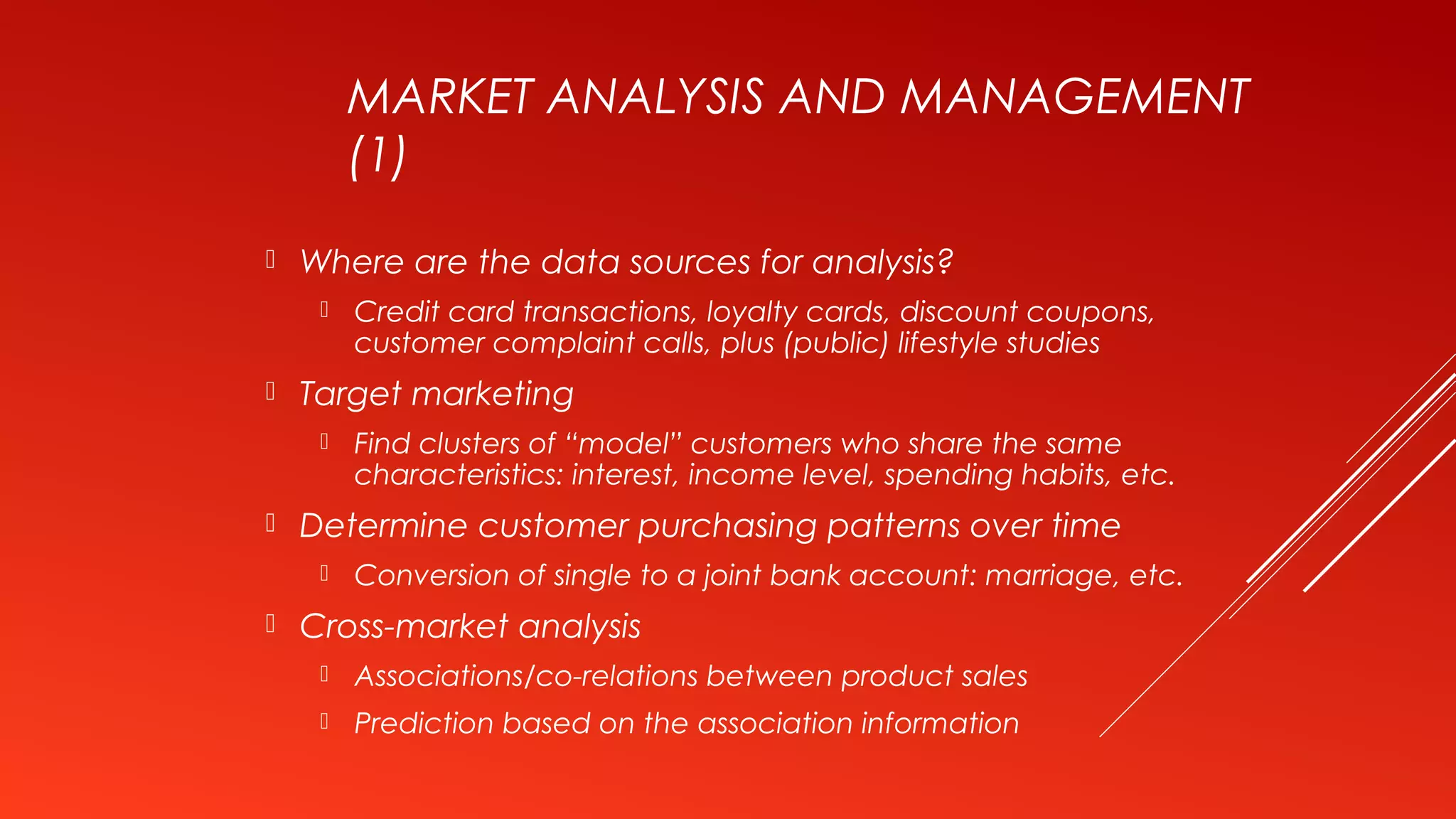 MARKET ANALYSIS AND MANAGEMENT
(1)
 Where are the data sources for analysis?
 Credit card transactions, loyalty cards, discount coupons,
customer complaint calls, plus (public) lifestyle studies
 Target marketing
 Find clusters of “model” customers who share the same
characteristics: interest, income level, spending habits, etc.
 Determine customer purchasing patterns over time
 Conversion of single to a joint bank account: marriage, etc.
 Cross-market analysis
 Associations/co-relations between product sales
 Prediction based on the association information
 