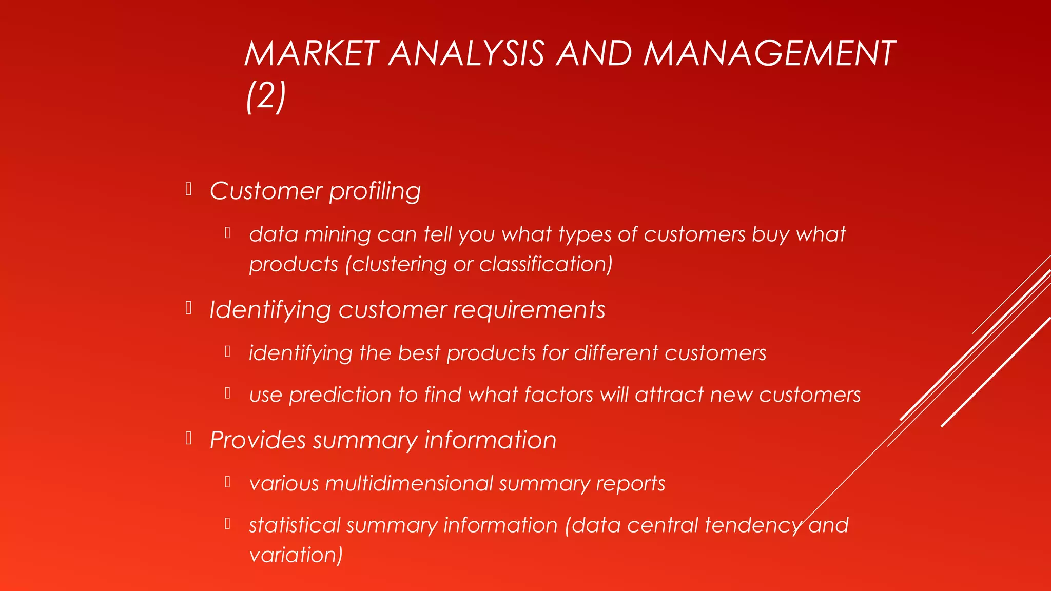 MARKET ANALYSIS AND MANAGEMENT
(2)
 Customer profiling
 data mining can tell you what types of customers buy what
products (clustering or classification)
 Identifying customer requirements
 identifying the best products for different customers
 use prediction to find what factors will attract new customers
 Provides summary information
 various multidimensional summary reports
 statistical summary information (data central tendency and
variation)
 