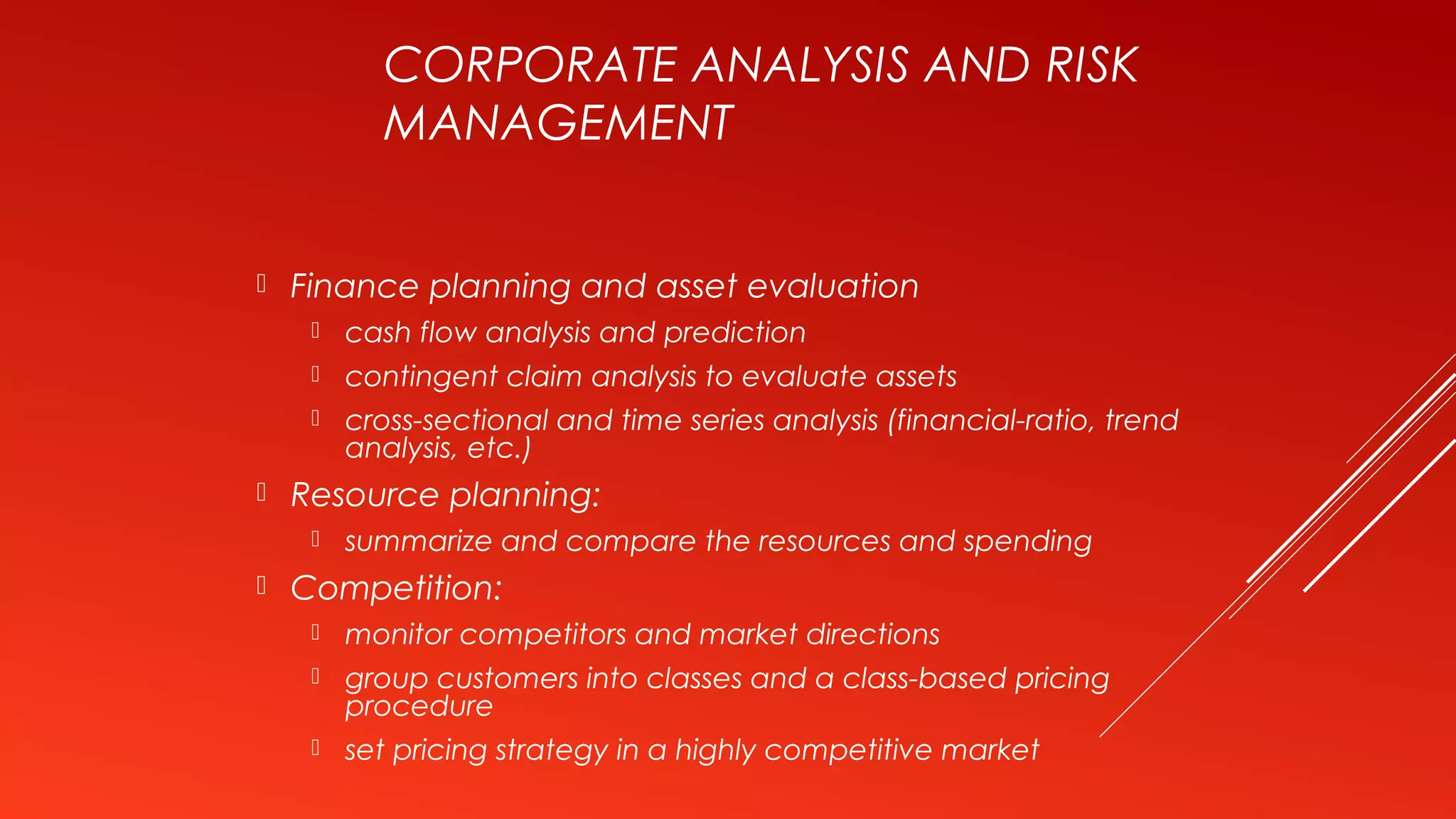 CORPORATE ANALYSIS AND RISK
MANAGEMENT
 Finance planning and asset evaluation
 cash flow analysis and prediction
 contingent claim analysis to evaluate assets
 cross-sectional and time series analysis (financial-ratio, trend
analysis, etc.)
 Resource planning:
 summarize and compare the resources and spending
 Competition:
 monitor competitors and market directions
 group customers into classes and a class-based pricing
procedure
 set pricing strategy in a highly competitive market
 