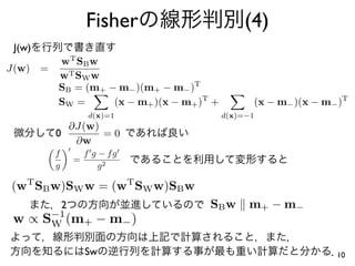 Fisher                    (4)
 J(w)
          w T SB w
J(w)    =
          w T SW w
          SB = (m+ − m− )(m+ − m− )T
          SW =      (x − m+ )(x − m+ )T +             (x − m− )(x − m− )T
                       d(x)=1               d(x)=−1
            ∂J(w)
          0       =0
             ∂w
          f           f g − fg
                  =
          g               g2

(wT SB w)SW w = (wT SW w)SB w
              2                        SB w      m+ − m−
 w ∝ S−1 (m+ − m− )
      W


                      Sw                                              10
 