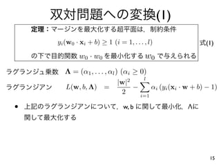 (1)
    yi (w0 · xi + b) ≥ 1 (i = 1, . . . , l)                (1)

            w0 · w0                    w0
       Λ = (α1 , . . . , αl ) (αi ≥ 0)
                                       l
                            |w|2
       L(w, b, Λ)      =         −     αi (yi (xi · w + b) − 1)
                             2     i=1

•                             w, b                  Λ




                                                            15
 