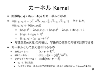 Kernel
•            K(x, y) = Φ(x)
                              √
                                Φ(y)
                                           √     √
•       Φ((x1 , x2 )) = (x1 , 2x1 x2 , x2 , 2x1 , 2x2 , 1)
                           2             2

        Φ((x1 , x2 )) · Φ((y1 , y2 ))
          = (x1 y1 )2 + 2x1 y1 x2 y2 + (x2 y2 )2 + 2x1 y1 + 2x2 y2 + 1
          = (x1 y1 + x2 y2 + 1)2
          = ((x1 , x2 ) · (y1 , y2 ) + 1)2
    •                 (6     )
•
    •                         (x · y + 1)d ,
    •     RBF                 exp(−||x − y||2 /2σ 2 ),
    •                         tanh(κx · y − δ)
         •   σ κ   δ
         •                                                     Mercer
                                                                         20
 
