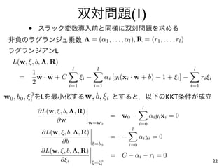 (1)
         •
                               Λ = (α1 , . . . , αl ), R = (r1 , . . . , rl )
                   L
  L(w, ξ, b, Λ, R)
                         l            l                                            l
         1
     =     w·w+C              ξi −          αi [yi (xi · w + b) − 1 + ξi ] −            ri ξi
         2              i=1          i=1                                          i=1

w0 , b0 , ξi L
           0
                               w, b, ξi                                 KKT
                                                            l
             ∂L(w, ξ, b, Λ, R)
                                              = w0 −             α i y i xi = 0
                   ∂w            w=w0                      i=0
                                                      l
              ∂L(w, ξ, b, Λ, R)
                                              = −          αi yi = 0
                     ∂b              b=b0            i=0
              ∂L(w, ξ, b, Λ, R)
                                              = C − αi − ri = 0
                    ∂ξi                 0
                                     ξ=ξi                                                       22
 