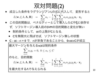 (2)
•                                         l
                                             L
                                              1
                                                     l    l
        L(w, ξ, b, Λ, R) =               αi −                 αi αj yi yj xi · xj
                                              2
•
                                     i=1            i=1 j=1
                                                                     C     ξ
                                              SVM
    •                           αi             C
    •   C
•   C - αi - ri = 0        ri                                    0≦αi≦C

                  l
                                    w,b
                      αi yi = 0, 0 ≤ αi ≤ C
                i=1

                                      l              l    l
                                              1
        L(w, ξ, b, Λ, R)        =        αi −                 αi αj yi yj xi · xj
                                     i=1
                                              2     i=1 j=1
                      Λ                                                             23
 