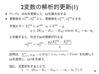 2                                       (1)
•   α 1 , α2                          LD
•                old  old
               α 1 , α2                        new  new
                                             α 1 , α2

                   Ei ≡ wold · xi + bold − yi
                    old

                      η ≡ 2K12 − K11 − K22 , where Kij = xi · xj
                                 α2
                                   y2 (E1 − E2 )
                                        old  old
                    new
                   α2       = α2 −
                               old
                                           η
                   l
                   i=1   αi y i = 0    γ ≡ α1 + sα2 = Const.
    LD              LD’=0


               η   =      2K12 − K11 − K22 = − | x2 − x1 |2 ≤ 0    26
 