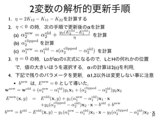2
 1. η = 2K12 − K11 − K22
 2. η < 0                                α
                                old old
                           y2 (E2 −E1 )
      (a) α2 = α2 +
           new  old
                                  η
         clipped
    (b) α2
                       clipped
    (c) α1 = α1 − s(α2
         new     old
                               − α2 )
                                  old

 3. η = 0        LD α2 1                          L   H
                                         α1           2(c)
 4.                                      α1,2
      • bnew     E new = 0
                                    clipped
wnew   = wold + (α1 − α1 )y1 x1 + (α2
                  new     old
                                            − α2 )y2 x2
                                               old


E new (x, y) = E old (x, y) + y1 (α1 − α1 )x1 · x
                                    new   old
                       clipped
               +y2 (α2         − α2 )x2 · x − bold + bnew
                                   old

                                                        clipped
bnew = bold − E old (x, y) − y1 (α1 − α1 )x1 · x − y2 (α2
                                  new  old
                                                                − α2 )x2 · x
                                                                   old
                                                                          31
 