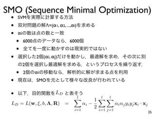 SMO (Sequence Minimal Optimization)
 •   SVM
 •                     Λ=(α1, α2, ...,αl)
 •   αi
     •    6000                       6000
     •
 •               2    (αi, αj)
          2
     •    2      αi
 •               SMO


 •                           LD
                                       l
                                                     l
                                                      l
                                                    1
 LD = L(w, ξ, b, Λ, R) =                     αi −                 αi αj yi yj xi · xj
                                       i=1
                                                    2   i=1 j=1
                                                                                        25
 