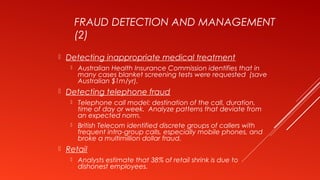 FRAUD DETECTION AND MANAGEMENT
(2)
 Detecting inappropriate medical treatment
 Australian Health Insurance Commission identifies that in
many cases blanket screening tests were requested (save
Australian $1m/yr).
 Detecting telephone fraud
 Telephone call model: destination of the call, duration,
time of day or week. Analyze patterns that deviate from
an expected norm.
 British Telecom identified discrete groups of callers with
frequent intra-group calls, especially mobile phones, and
broke a multimillion dollar fraud.
 Retail
 Analysts estimate that 38% of retail shrink is due to
dishonest employees.
 