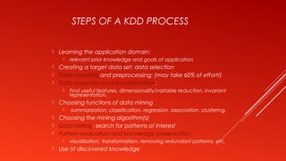 STEPS OF A KDD PROCESS
 Learning the application domain:
 relevant prior knowledge and goals of application
 Creating a target data set: data selection
 Data cleaning and preprocessing: (may take 60% of effort!)
 Data reduction and transformation:
 Find useful features, dimensionality/variable reduction, invariant
representation.
 Choosing functions of data mining
 summarization, classification, regression, association, clustering.
 Choosing the mining algorithm(s)
 Data mining: search for patterns of interest
 Pattern evaluation and knowledge presentation
 visualization, transformation, removing redundant patterns, etc.
 Use of discovered knowledge
 