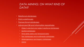 DATA MINING: ON WHAT KIND OF
DATA?
 Relational databases
 Data warehouses
 Transactional databases
 Advanced DB and information repositories
 Object-oriented and object-relational databases
 Spatial databases
 Time-series data and temporal data
 Text databases and multimedia databases
 Heterogeneous and legacy databases
 WWW
 