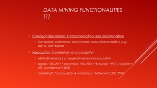 DATA MINING FUNCTIONALITIES
(1)
 Concept description: Characterization and discrimination
 Generalize, summarize, and contrast data characteristics, e.g.,
dry vs. wet regions
 Association (correlation and causality)
 Multi-dimensional vs. single-dimensional association
 age(X, “20..29”) ^ income(X, “20..29K”)  buys(X, “PC”) [support =
2%, confidence = 60%]
 contains(T, “computer”)  contains(x, “software”) [1%, 75%]
 