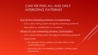 CAN WE FIND ALL AND ONLY
INTERESTING PATTERNS?
 Find all the interesting patterns: Completeness
 Can a data mining system find all the interesting patterns?
 Association vs. classification vs. clustering
 Search for only interesting patterns: Optimization
 Can a data mining system find only the interesting patterns?
 Approaches
 First general all the patterns and then filter out the
uninteresting ones.
 Generate only the interesting patterns—mining query
optimization
 