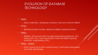 EVOLUTION OF DATABASE
TECHNOLOGY
 1960s:
 Data collection, database creation, IMS and network DBMS
 1970s:
 Relational data model, relational DBMS implementation
 1980s:
 RDBMS, advanced data models (extended-relational, OO,
deductive, etc.) and application-oriented DBMS (spatial,
scientific, engineering, etc.)
 1990s—2000s:
 Data mining and data warehousing, multimedia databases,
and Web databases
 