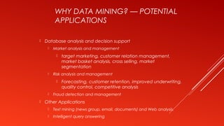 WHY DATA MINING? — POTENTIAL
APPLICATIONS
 Database analysis and decision support
 Market analysis and management
 target marketing, customer relation management,
market basket analysis, cross selling, market
segmentation
 Risk analysis and management
 Forecasting, customer retention, improved underwriting,
quality control, competitive analysis
 Fraud detection and management
 Other Applications
 Text mining (news group, email, documents) and Web analysis.
 Intelligent query answering
 