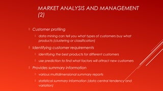 MARKET ANALYSIS AND MANAGEMENT
(2)
 Customer profiling
 data mining can tell you what types of customers buy what
products (clustering or classification)
 Identifying customer requirements
 identifying the best products for different customers
 use prediction to find what factors will attract new customers
 Provides summary information
 various multidimensional summary reports
 statistical summary information (data central tendency and
variation)
 