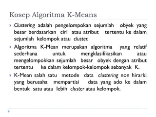 Kosep Algoritma K-Means
 Clustering adalah pengelompokan sejumlah obyek yang
besar berdasarkan ciri atau atribut tertentu ke dalam
sejumlah kelompok atau cluster.
 Algoritma K-Mean merupakan algoritma yang relatif
sederhana untuk mengklasifikasikan atau
mengelompokkan sejumlah besar obyek dengan atribut
tertentu ke dalam kelompok-kelompok sebanyak K.
 K-Mean salah satu metode data clustering non hirarki
yang berusaha mempartisi data yang ado ke dalam
bentuk satu atau lebih cluster atau kelompok.
 