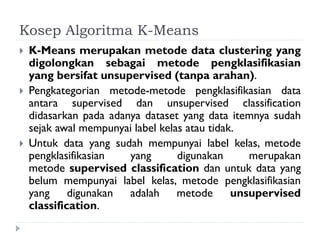 Kosep Algoritma K-Means
 K-Means merupakan metode data clustering yang
digolongkan sebagai metode pengklasifikasian
yang bersifat unsupervised (tanpa arahan).
 Pengkategorian metode-metode pengklasifikasian data
antara supervised dan unsupervised classification
didasarkan pada adanya dataset yang data itemnya sudah
sejak awal mempunyai label kelas atau tidak.
 Untuk data yang sudah mempunyai label kelas, metode
pengklasifikasian yang digunakan merupakan
metode supervised classification dan untuk data yang
belum mempunyai label kelas, metode pengklasifikasian
yang digunakan adalah metode unsupervised
classification.
 