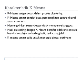 Karakteristik K-Means
 K-Means sangat cepat dalam proses clustering
 K-Means sangat sensitif pada pembangkitan centroid awal
secara random
 Memungkinkan suatu cluster tidak mempunyai anggota
 Hasil clustering dengan K-Means bersifat tidak unik (selalu
berubah-ubah) – terkadang baik, terkadang jelek
 K-means sangat sulit untuk mencapai global optimum
 