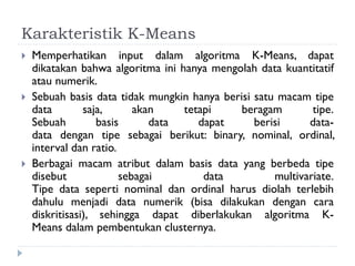 Karakteristik K-Means
 Memperhatikan input dalam algoritma K-Means, dapat
dikatakan bahwa algoritma ini hanya mengolah data kuantitatif
atau numerik.
 Sebuah basis data tidak mungkin hanya berisi satu macam tipe
data saja, akan tetapi beragam tipe.
Sebuah basis data dapat berisi data-
data dengan tipe sebagai berikut: binary, nominal, ordinal,
interval dan ratio.
 Berbagai macam atribut dalam basis data yang berbeda tipe
disebut sebagai data multivariate.
Tipe data seperti nominal dan ordinal harus diolah terlebih
dahulu menjadi data numerik (bisa dilakukan dengan cara
diskritisasi), sehingga dapat diberlakukan algoritma K-
Means dalam pembentukan clusternya.
 
