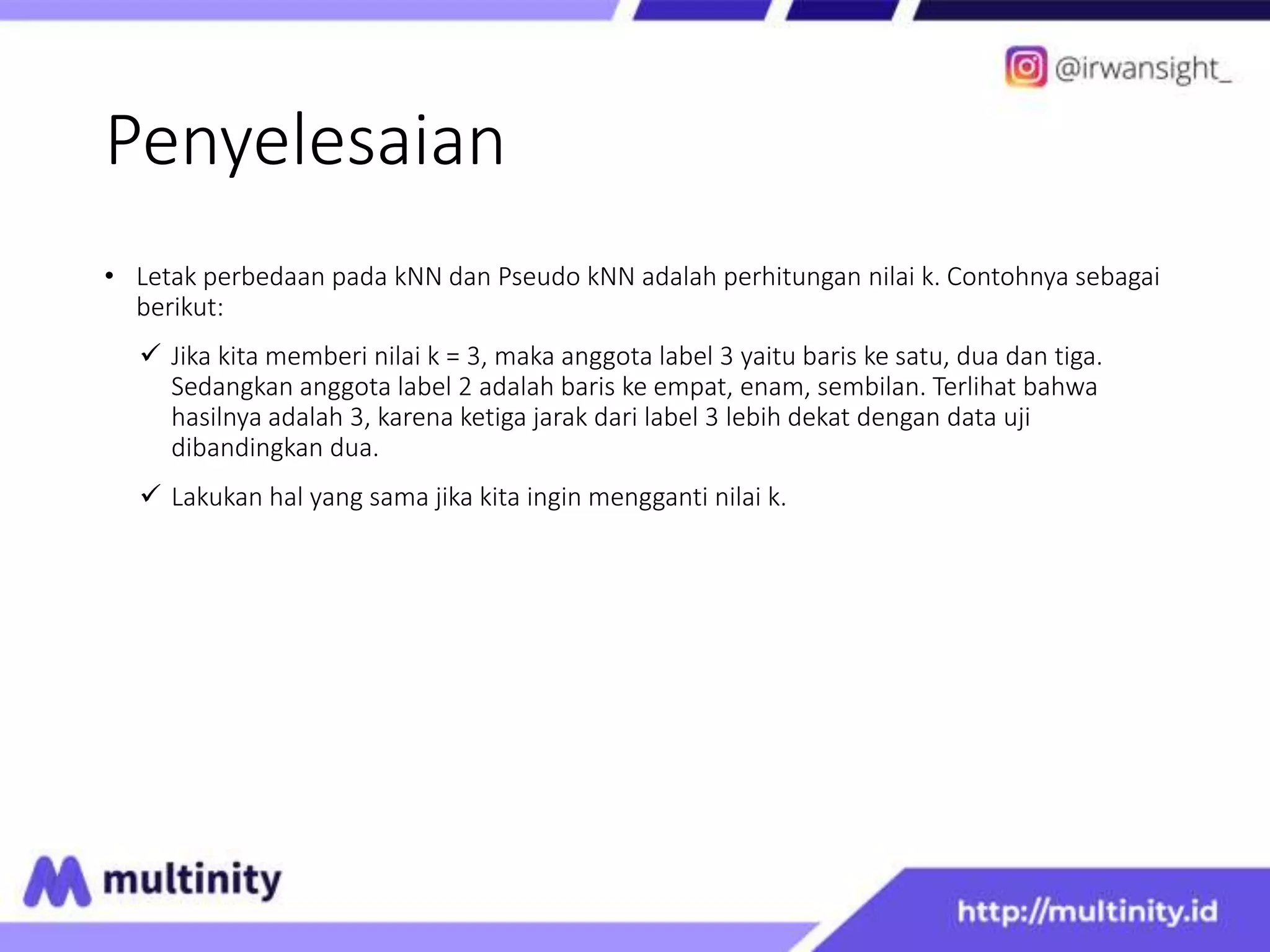 Penyelesaian
• Letak perbedaan pada kNN dan Pseudo kNN adalah perhitungan nilai k. Contohnya sebagai
berikut:
 Jika kita memberi nilai k = 3, maka anggota label 3 yaitu baris ke satu, dua dan tiga.
Sedangkan anggota label 2 adalah baris ke empat, enam, sembilan. Terlihat bahwa
hasilnya adalah 3, karena ketiga jarak dari label 3 lebih dekat dengan data uji
dibandingkan dua.
 Lakukan hal yang sama jika kita ingin mengganti nilai k.
 