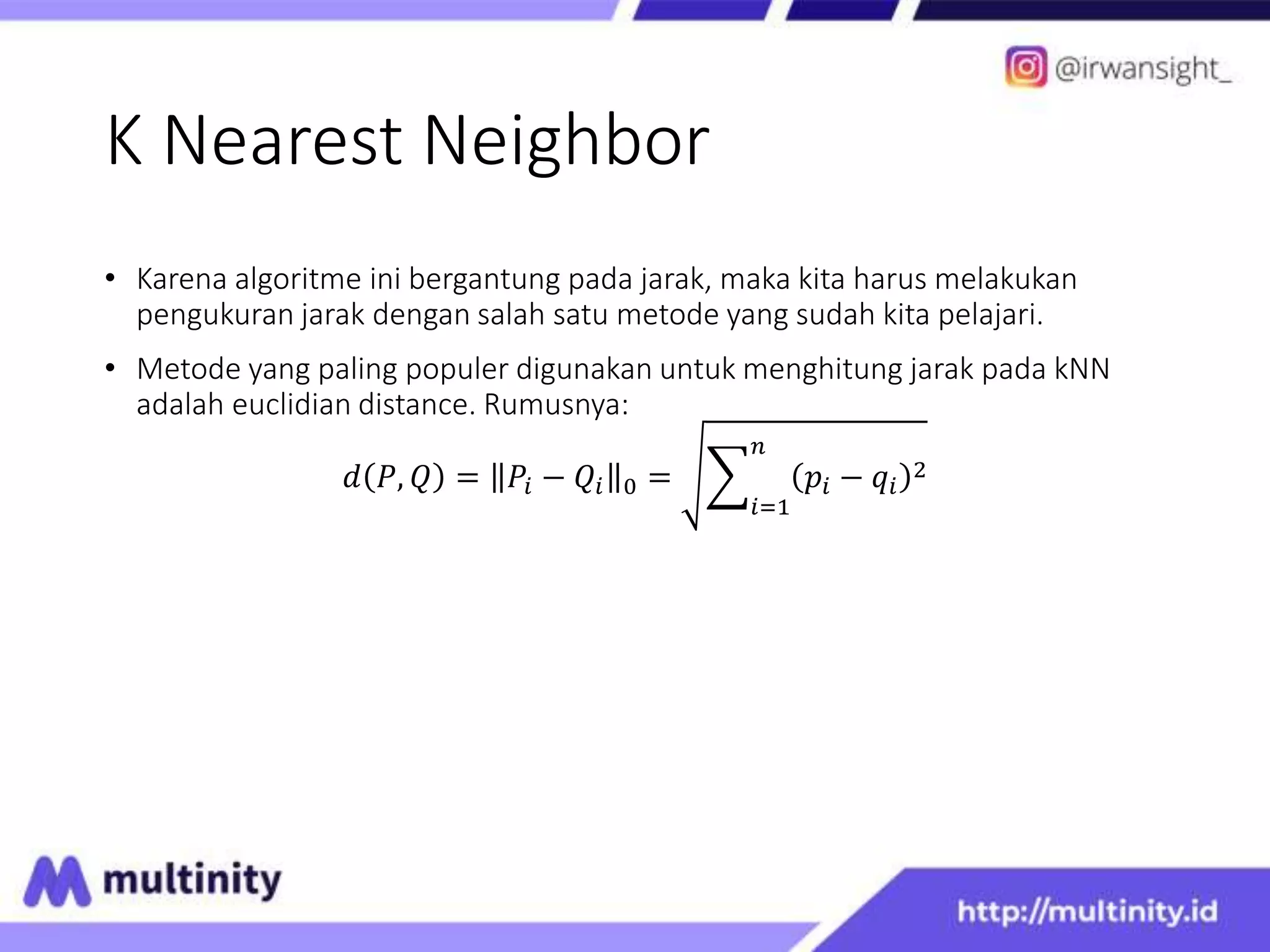 K Nearest Neighbor
• Karena algoritme ini bergantung pada jarak, maka kita harus melakukan
pengukuran jarak dengan salah satu metode yang sudah kita pelajari.
• Metode yang paling populer digunakan untuk menghitung jarak pada kNN
adalah euclidian distance. Rumusnya:
𝑑 𝑃, 𝑄 = 𝑃𝑖 − 𝑄𝑖 0 =
𝑖=1
𝑛
𝑝𝑖 − 𝑞𝑖
2
 