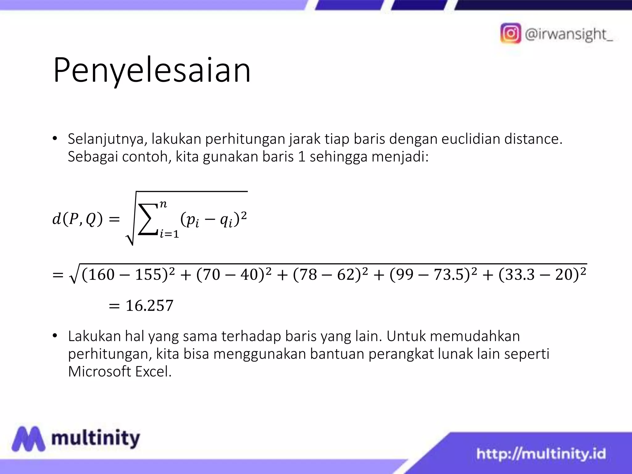 Penyelesaian
• Selanjutnya, lakukan perhitungan jarak tiap baris dengan euclidian distance.
Sebagai contoh, kita gunakan baris 1 sehingga menjadi:
𝑑 𝑃, 𝑄 =
𝑖=1
𝑛
𝑝𝑖 − 𝑞𝑖
2
= 160 − 155 2 + 70 − 40 2 + 78 − 62 2 + 99 − 73.5 2 + 33.3 − 20 2
= 16.257
• Lakukan hal yang sama terhadap baris yang lain. Untuk memudahkan
perhitungan, kita bisa menggunakan bantuan perangkat lunak lain seperti
Microsoft Excel.
 
