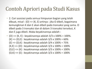 Contoh Apriori pada Studi Kasus
• 2. Cari asosiasi pada semua himpunan bagian yang telah
dibuat, misal : {O} => {K, E} artinya : jika O dibeli, bagaimana
kemungkinan K dan E akan dibeli pada transaksi yang sama. O
dibeli pada 3 transaksi dan di dalam 3 transaksi tersebut, K
dan E juga dibeli. Maka keyakinannya adalah :
• {O} => {K, E} : keyakinannya adalah 3/3 x 100% = 100%.
{K} => {O,E} : keyakinannya adalah 3/5 x 100% = 60%
{E} => {O,K} : keyakinannya adalah 3/4 x 100% = 75%
{K,E} => {O} : keyakinannya adalah 3/3 x 100% = 100%
{O,E} => {K} : keyakinannya adalah 3/3 x 100% = 100%
{O,K} => {E} : keyakinannya adalah 3/3 x 100% = 100%
 