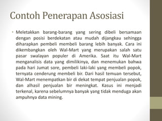 Contoh Penerapan Asosiasi
• Meletakkan barang-barang yang sering dibeli bersamaan
dengan posisi berdekatan atau mudah dijangkau sehingga
diharapkan pembeli membeli barang lebih banyak. Cara ini
dikembangkan oleh Wal-Mart yang merupakan salah satu
pasar swalayan populer di Amerika. Saat itu Wal-Mart
menganalisis data yang dimilikinya, dan menemukan bahwa
pada hari Jumat sore, pembeli laki-laki yang membeli popok,
ternyata cenderung membeli bir. Dari hasil temuan tersebut,
Wal-Mart menempatkan bir di dekat tempat penjualan popok,
dan alhasil penjualan bir meningkat. Kasus ini menjadi
terkenal, karena sebelumnya banyak yang tidak menduga akan
ampuhnya data mining.
 