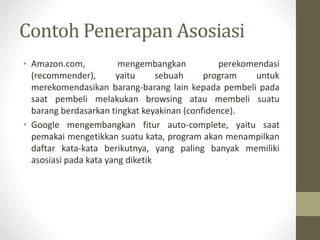 Contoh Penerapan Asosiasi
• Amazon.com, mengembangkan perekomendasi
(recommender), yaitu sebuah program untuk
merekomendasikan barang-barang lain kepada pembeli pada
saat pembeli melakukan browsing atau membeli suatu
barang berdasarkan tingkat keyakinan (confidence).
• Google mengembangkan fitur auto-complete, yaitu saat
pemakai mengetikkan suatu kata, program akan menampilkan
daftar kata-kata berikutnya, yang paling banyak memiliki
asosiasi pada kata yang diketik
 