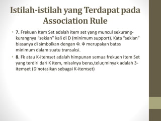 Istilah-istilah yang Terdapat pada
Association Rule
• 7. Frekuen Item Set adalah item set yang muncul sekurang-
kurangnya “sekian” kali di D (minimum support). Kata “sekian”
biasanya di simbolkan dengan Ф. Ф merupakan batas
minimum dalam suatu transaksi.
• 8. Fk atau K-itemset adalah himpunan semua frekuen Item Set
yang terdiri dari K item, misalnya beras,telur,minyak adalah 3-
itemset (Dinotasikan sebagai K-itemset)
 
