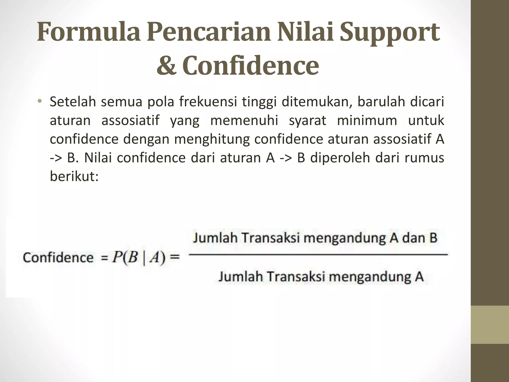 Formula Pencarian Nilai Support
& Confidence
• Setelah semua pola frekuensi tinggi ditemukan, barulah dicari
aturan assosiatif yang memenuhi syarat minimum untuk
confidence dengan menghitung confidence aturan assosiatif A
-> B. Nilai confidence dari aturan A -> B diperoleh dari rumus
berikut:
 