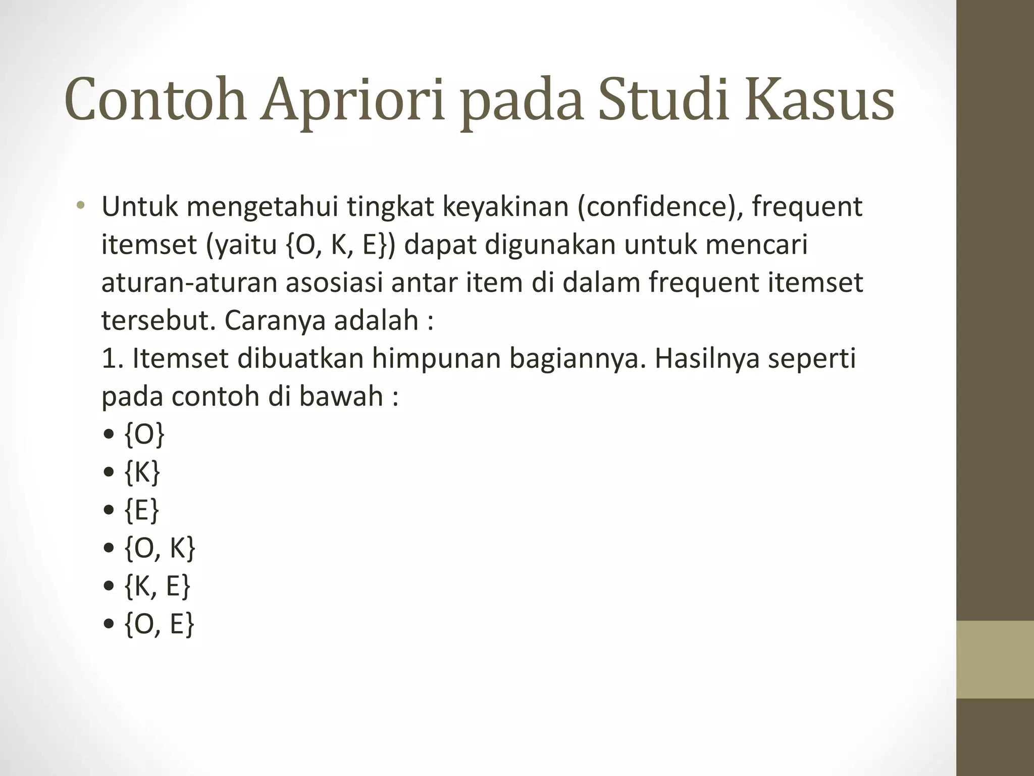 Contoh Apriori pada Studi Kasus
• Untuk mengetahui tingkat keyakinan (confidence), frequent
itemset (yaitu {O, K, E}) dapat digunakan untuk mencari
aturan-aturan asosiasi antar item di dalam frequent itemset
tersebut. Caranya adalah :
1. Itemset dibuatkan himpunan bagiannya. Hasilnya seperti
pada contoh di bawah :
• {O}
• {K}
• {E}
• {O, K}
• {K, E}
• {O, E}
 